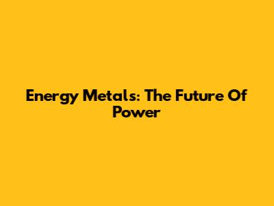 Energy Metals: The Future Of Power