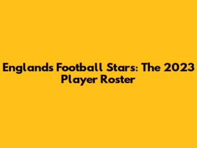 England's Football Stars: The 2023 Player Roster