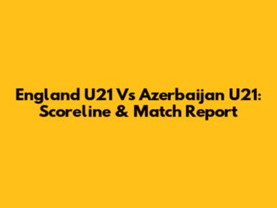 England U21 Vs Azerbaijan U21: Scoreline & Match Report