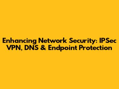 Enhancing Network Security: IPSec VPN, DNS & Endpoint Protection