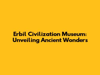 Erbil Civilization Museum: Unveiling Ancient Wonders