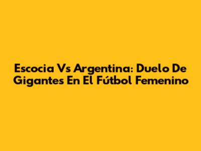 Escocia Vs Argentina: Duelo De Gigantes En El Fútbol Femenino
