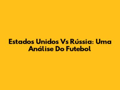 Estados Unidos Vs Rússia: Uma Análise Do Futebol