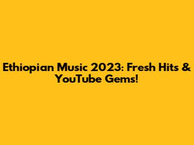 Ethiopian Music 2023: Fresh Hits & YouTube Gems!