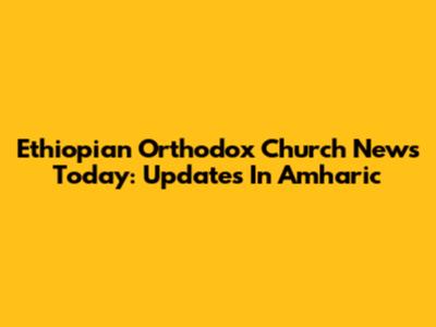 Ethiopian Orthodox Church News Today: Updates In Amharic