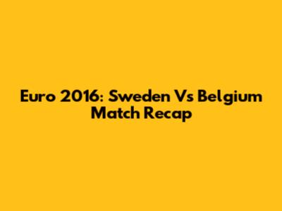 Euro 2016: Sweden Vs Belgium Match Recap