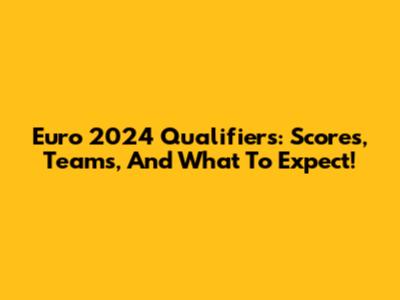 Euro 2024 Qualifiers: Scores, Teams, And What To Expect!