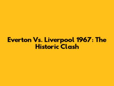 Everton Vs. Liverpool 1967: The Historic Clash