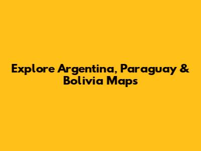 Explore Argentina, Paraguay & Bolivia Maps