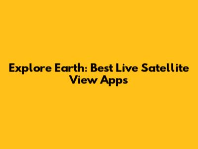 Explore Earth: Best Live Satellite View Apps