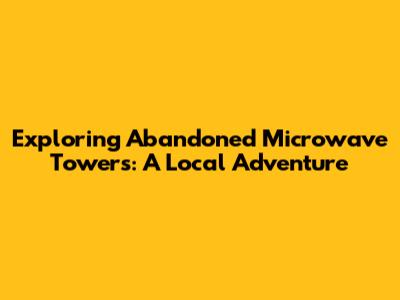 Exploring Abandoned Microwave Towers: A Local Adventure