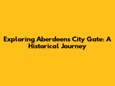Exploring Aberdeen's City Gate: A Historical Journey