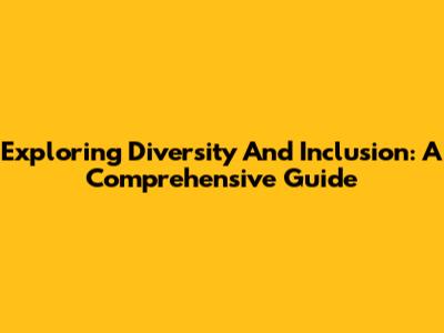 Exploring Diversity And Inclusion: A Comprehensive Guide