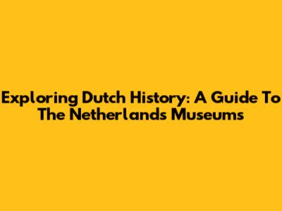 Exploring Dutch History: A Guide To The Netherlands Museums