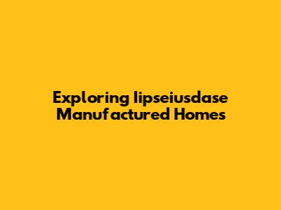 Exploring Iipseiusdase Manufactured Homes