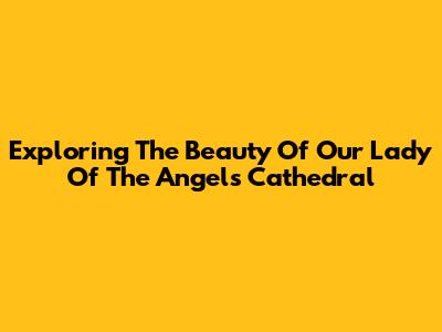 Exploring The Beauty Of Our Lady Of The Angels Cathedral