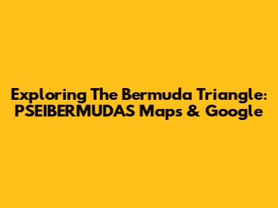 Exploring The Bermuda Triangle: PSEIBERMUDAS Maps & Google