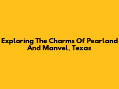 Exploring The Charms Of Pearland And Manvel, Texas