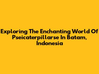 Exploring The Enchanting World Of Pseicaterpillarse In Batam, Indonesia