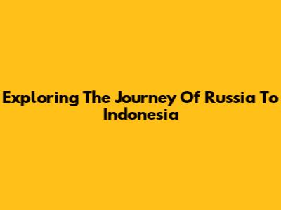 Exploring The Journey Of Russia To Indonesia
