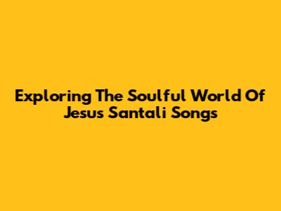 Exploring The Soulful World Of Jesus Santali Songs