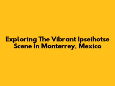 Exploring The Vibrant Ipseihotse Scene In Monterrey, Mexico