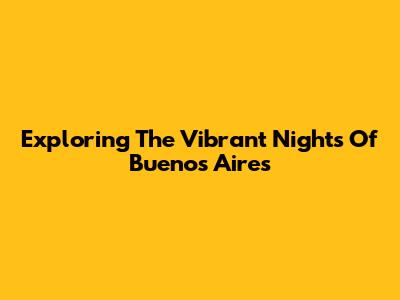 Exploring The Vibrant Nights Of Buenos Aires