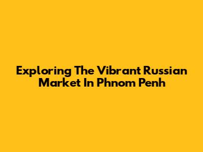 Exploring The Vibrant Russian Market In Phnom Penh