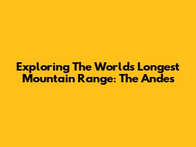 Exploring The World's Longest Mountain Range: The Andes