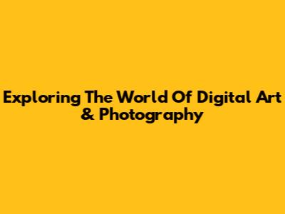 Exploring The World Of Digital Art & Photography