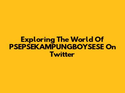 Exploring The World Of PSEPSEKAMPUNGBOYSESE On Twitter