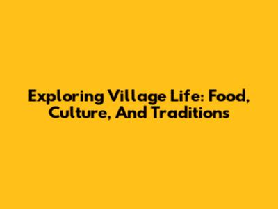 Exploring Village Life: Food, Culture, And Traditions