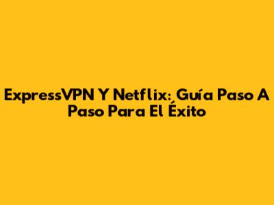 ExpressVPN Y Netflix: Guía Paso A Paso Para El Éxito
