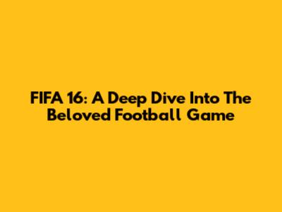 FIFA 16: A Deep Dive Into The Beloved Football Game