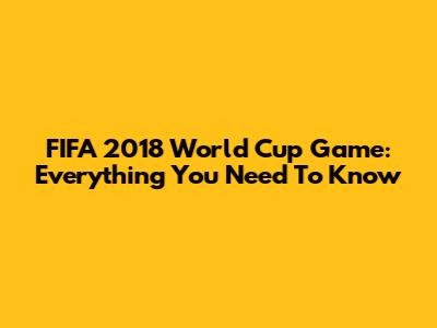 FIFA 2018 World Cup Game: Everything You Need To Know