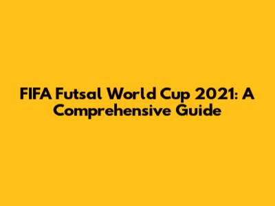 FIFA Futsal World Cup 2021: A Comprehensive Guide