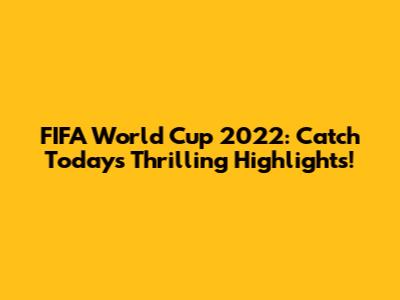 FIFA World Cup 2022: Catch Today's Thrilling Highlights!