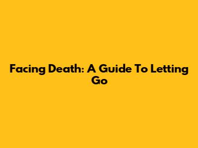 Facing Death: A Guide To Letting Go