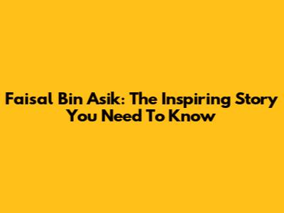 Faisal Bin Asik: The Inspiring Story You Need To Know