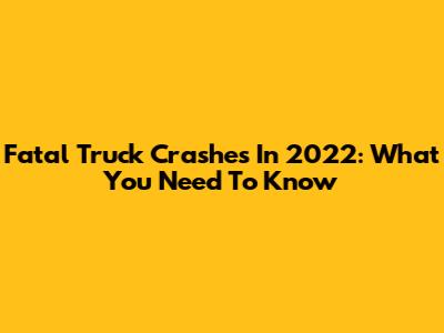 Fatal Truck Crashes In 2022: What You Need To Know