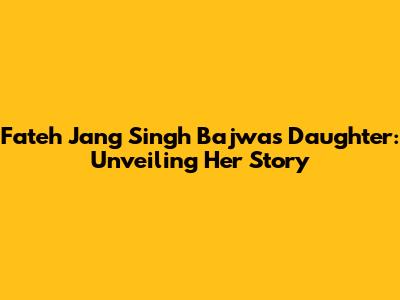 Fateh Jang Singh Bajwa's Daughter: Unveiling Her Story