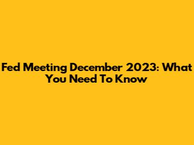 Fed Meeting December 2023: What You Need To Know