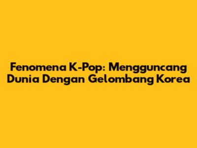 Fenomena K-Pop: Mengguncang Dunia Dengan Gelombang Korea