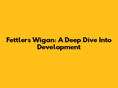 Fettlers Wigan: A Deep Dive Into Development
