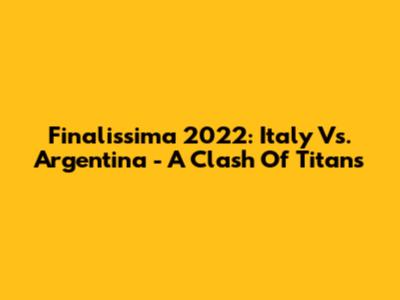Finalissima 2022: Italy Vs. Argentina - A Clash Of Titans