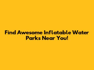 Find Awesome Inflatable Water Parks Near You!