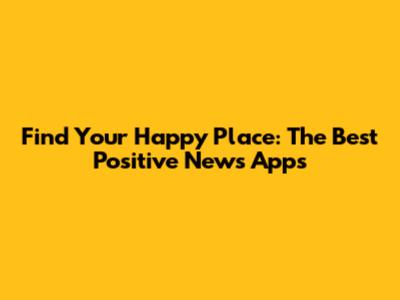 Find Your Happy Place: The Best Positive News Apps