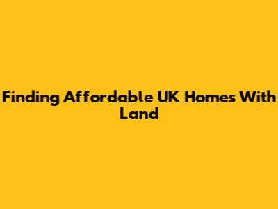 Finding Affordable UK Homes With Land