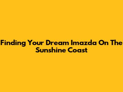 Finding Your Dream Imazda On The Sunshine Coast