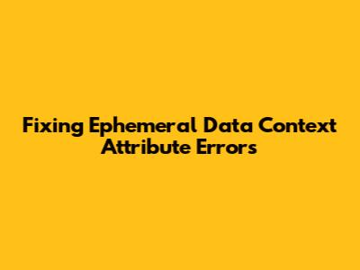 Fixing 'Ephemeral Data Context' Attribute Errors